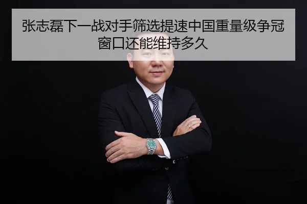 张志磊下一战对手筛选提速中国重量级争冠窗口还能维持多久