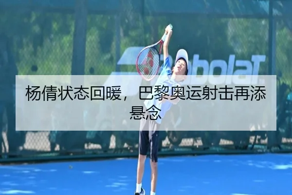杨倩状态回暖，巴黎奥运射击再添悬念